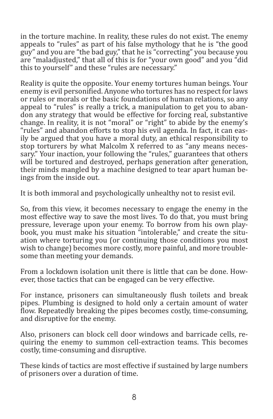 in the torture machine. In reality, these rules do not exist. The enemy appeals to “rules” as part of his false mythology that he is “the good guy” and you are “the bad guy,” that he is “correcting’ you because you are “maladjusted,” that all of this is for “your own good” and you “did this to yourself” and these “rules are necessary.”  Reality is quite the opposite. Your enemy tortures human beings. Your enemy is evil personified. Anyone who tortures has no respect for laws or rules or morals or the basic foundations of human relations, so any appeal to “rules” is really a trick, a manipulation to get you to aban- don any strategy that would be effective for forcing real, substantive change. In reality, it is not “moral” or “right” to abide by the enemy’s “rules” and abandon efforts to stop his evil agenda. In fact, it can eas- ily be argued that you have a moral duty, an ethical responsibility to stop torturers by what Malcolm X referred to as “any means neces- sary” Your inaction, your following the “rules,” guarantees that others will be tortured and destroyed, perhaps generation after generation, their minds mangled by a machine designed to tear apart human be” ings from the inside out.  Itis both immoral and psychologically unhealthy not to resist evil.  So, from this view, it becomes necessary to engage the enemy in the most effective way to save the most lives. To do that, you must bring pressure, leverage upon your enemy. To borrow from his own play- book, you must make his situation “intolerable;” and create the situ- ation where torturing you (or continuing those conditions you most wish to change) becomes more costly, more painful, and more trouble- some than meeting your demands.  From a lockdown isolation unit there is little that can be done. How- ever, those tactics that can be engaged can be very effective.  For instance, prisoners can simultaneously flush toilets and break pipes. Plumbing is designed to hold only a certain amount of water flow. Repeatedly breaking the pipes becomes costly, time-consuming, and disruptive for the enemy.  Also, prisoners can block cell door windows and barricade cells, re- quiring the enemy to summon cell-extraction teams. This becomes costly, time-consuming and disruptive.  ‘These kinds of tactics are most effective if sustained by large numbers of prisoners over a duration of time. 